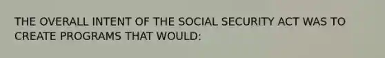 THE OVERALL INTENT OF THE SOCIAL SECURITY ACT WAS TO CREATE PROGRAMS THAT WOULD: