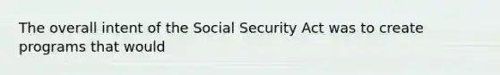 The overall intent of the Social Security Act was to create programs that would