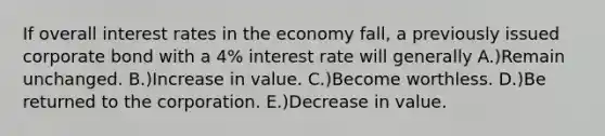 If overall interest rates in the economy fall, a previously issued corporate bond with a 4% interest rate will generally A.)Remain unchanged. B.)Increase in value. C.)Become worthless. D.)Be returned to the corporation. E.)Decrease in value.