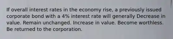 If overall interest rates in the economy rise, a previously issued corporate bond with a 4% interest rate will generally Decrease in value. Remain unchanged. Increase in value. Become worthless. Be returned to the corporation.