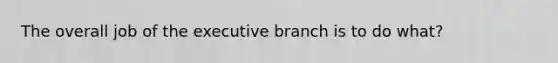 The overall job of the executive branch is to do what?