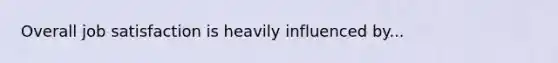 Overall job satisfaction is heavily influenced by...
