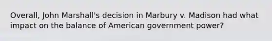 Overall, John Marshall's decision in Marbury v. Madison had what impact on the balance of American government power?