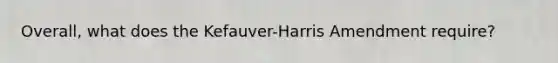 Overall, what does the Kefauver-Harris Amendment require?