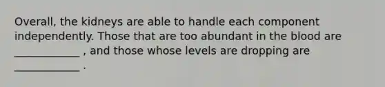 Overall, the kidneys are able to handle each component independently. Those that are too abundant in the blood are ____________ , and those whose levels are dropping are ____________ .
