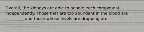 Overall, the kidneys are able to handle each component independently. Those that are too abundant in the blood are _________ and those whose levels are dropping are _________________.