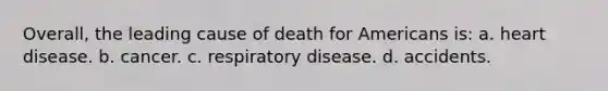 Overall, the leading cause of death for Americans is: a. heart disease. b. cancer. c. respiratory disease. d. accidents.