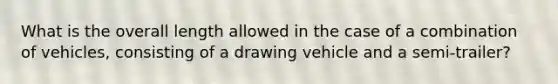 What is the overall length allowed in the case of a combination of vehicles, consisting of a drawing vehicle and a semi-trailer?