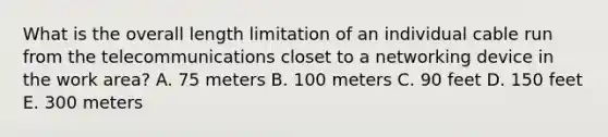 What is the overall length limitation of an individual cable run from the telecommunications closet to a networking device in the work area? A. 75 meters B. 100 meters C. 90 feet D. 150 feet E. 300 meters