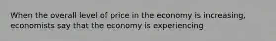 When the overall level of price in the economy is increasing, economists say that the economy is experiencing