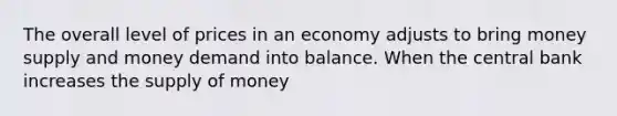 The overall level of prices in an economy adjusts to bring money supply and money demand into balance. When the central bank increases the supply of money