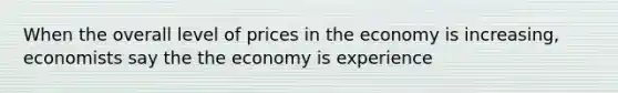 When the overall level of prices in the economy is increasing, economists say the the economy is experience