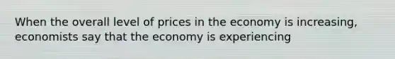 When the overall level of prices in the economy is increasing, economists say that the economy is experiencing