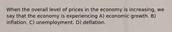 When the overall level of prices in the economy is increasing, we say that the economy is experiencing A) economic growth. B) inflation. C) unemployment. D) deflation.