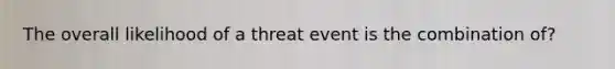 The overall likelihood of a threat event is the combination of?