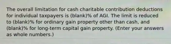 The overall limitation for cash charitable contribution deductions for individual taxpayers is (blank)% of AGI. The limit is reduced to (blank)% for ordinary gain property other than cash, and (blank)% for long-term capital gain property. (Enter your answers as whole numbers.)