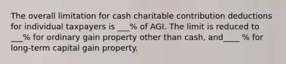 The overall limitation for cash charitable contribution deductions for individual taxpayers is ___% of AGI. The limit is reduced to ___% for ordinary gain property other than cash, and____ % for long-term capital gain property.