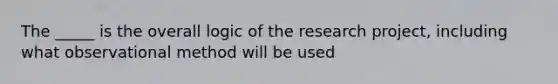 The _____ is the overall logic of the research project, including what observational method will be used