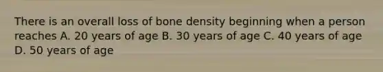 There is an overall loss of bone density beginning when a person reaches A. 20 years of age B. 30 years of age C. 40 years of age D. 50 years of age