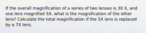 If the overall magnification of a series of two lenses is 30 X, and one lens magnified 5X, what is the magnification of the other lens? Calculate the total magnification if the 5X lens is replaced by a 7X lens.