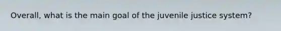 Overall, what is the main goal of the juvenile justice system?