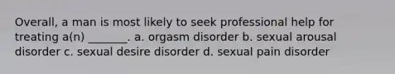 Overall, a man is most likely to seek professional help for treating a(n) _______. a. orgasm disorder b. sexual arousal disorder c. sexual desire disorder d. sexual pain disorder