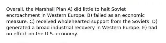 Overall, the Marshall Plan A) did little to halt Soviet encroachment in Western Europe. B) failed as an economic measure. C) received wholehearted support from the Soviets. D) generated a broad industrial recovery in Western Europe. E) had no effect on the U.S. economy.