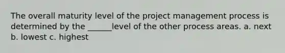 The overall maturity level of the project management process is determined by the ______level of the other process areas. a. next b. lowest c. highest