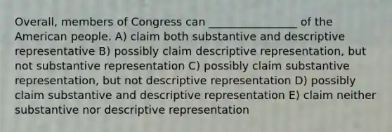 Overall, members of Congress can ________________ of the American people. A) claim both substantive and descriptive representative B) possibly claim descriptive representation, but not substantive representation C) possibly claim substantive representation, but not descriptive representation D) possibly claim substantive and descriptive representation E) claim neither substantive nor descriptive representation