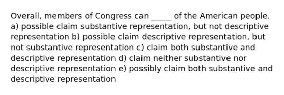 Overall, members of Congress can _____ of the American people. a) possible claim substantive representation, but not descriptive representation b) possible claim descriptive representation, but not substantive representation c) claim both substantive and descriptive representation d) claim neither substantive nor descriptive representation e) possibly claim both substantive and descriptive representation