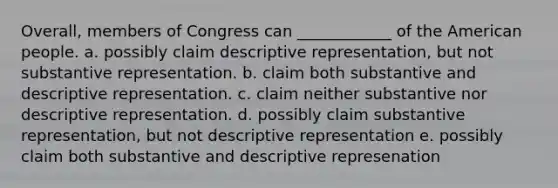 Overall, members of Congress can ____________ of the American people. a. possibly claim descriptive representation, but not substantive representation. b. claim both substantive and descriptive representation. c. claim neither substantive nor descriptive representation. d. possibly claim substantive representation, but not descriptive representation e. possibly claim both substantive and descriptive represenation