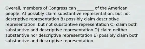 Overall, members of Congress can ________ of the American people. A) possibly claim substantive representation, but not descriptive representation B) possibly claim descriptive representation, but not substantive representation C) claim both substantive and descriptive representation D) claim neither substantive nor descriptive representation E) possibly claim both substantive and descriptive representation