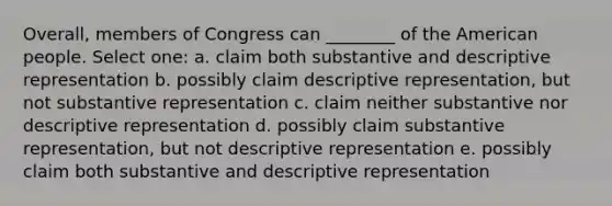 Overall, members of Congress can ________ of the American people. Select one: a. claim both substantive and descriptive representation b. possibly claim descriptive representation, but not substantive representation c. claim neither substantive nor descriptive representation d. possibly claim substantive representation, but not descriptive representation e. possibly claim both substantive and descriptive representation