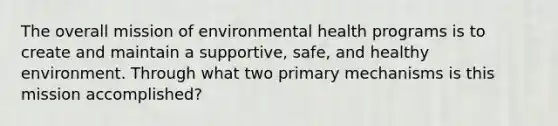 The overall mission of environmental health programs is to create and maintain a supportive, safe, and healthy environment. Through what two primary mechanisms is this mission accomplished?