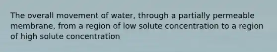 The overall movement of water, through a partially permeable membrane, from a region of low solute concentration to a region of high solute concentration