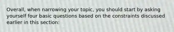 Overall, when narrowing your topic, you should start by asking yourself four basic questions based on the constraints discussed earlier in this section: