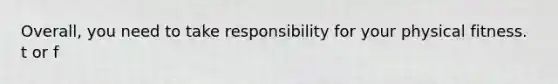 Overall, you need to take responsibility for your physical fitness. t or f