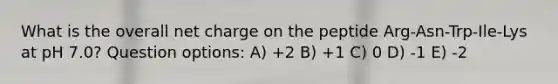 What is the overall net charge on the peptide Arg-Asn-Trp-Ile-Lys at pH 7.0? Question options: A) +2 B) +1 C) 0 D) -1 E) -2