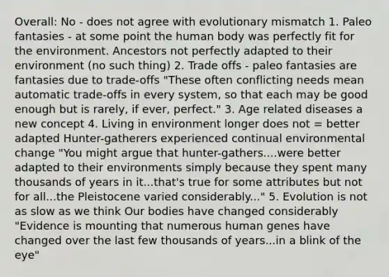 Overall: No - does not agree with evolutionary mismatch 1. Paleo fantasies - at some point the human body was perfectly fit for the environment. Ancestors not perfectly adapted to their environment (no such thing) 2. Trade offs - paleo fantasies are fantasies due to trade-offs "These often conflicting needs mean automatic trade-offs in every system, so that each may be good enough but is rarely, if ever, perfect." 3. Age related diseases a new concept 4. Living in environment longer does not = better adapted Hunter-gatherers experienced continual environmental change "You might argue that hunter-gathers....were better adapted to their environments simply because they spent many thousands of years in it...that's true for some attributes but not for all...the Pleistocene varied considerably..." 5. Evolution is not as slow as we think Our bodies have changed considerably "Evidence is mounting that numerous human genes have changed over the last few thousands of years...in a blink of the eye"