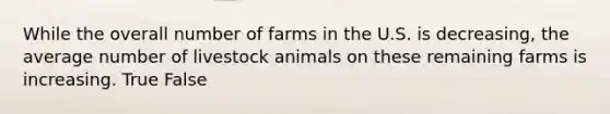 While the overall number of farms in the U.S. is decreasing, the average number of livestock animals on these remaining farms is increasing. True False