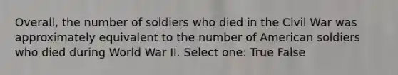 Overall, the number of soldiers who died in the Civil War was approximately equivalent to the number of American soldiers who died during World War II. Select one: True False