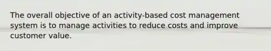 The overall objective of an activity-based cost management system is to manage activities to reduce costs and improve customer value.