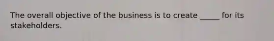 The overall objective of the business is to create _____ for its stakeholders.