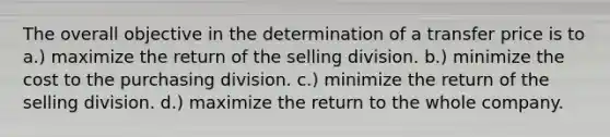 The overall objective in the determination of a transfer price is to a.) maximize the return of the selling division. b.) minimize the cost to the purchasing division. c.) minimize the return of the selling division. d.) maximize the return to the whole company.