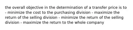 the overall objective in the determination of a transfer price is to - minimize the cost to the purchasing division - maximize the return of the selling division - minimize the return of the selling division - maximize the return to the whole company