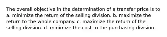 The overall objective in the determination of a transfer price is to a. minimize the return of the selling division. b. maximize the return to the whole company. c. maximize the return of the selling division. d. minimize the cost to the purchasing division.