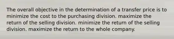 The overall objective in the determination of a transfer price is to minimize the cost to the purchasing division. maximize the return of the selling division. minimize the return of the selling division. maximize the return to the whole company.