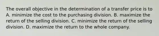 The overall objective in the determination of a transfer price is to A. minimize the cost to the purchasing division. B. maximize the return of the selling division. C. minimize the return of the selling division. D. maximize the return to the whole company.