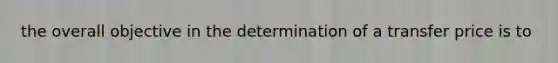 the overall objective in the determination of a transfer price is to