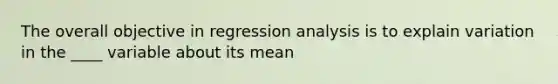 The overall objective in regression analysis is to explain variation in the ____ variable about its mean